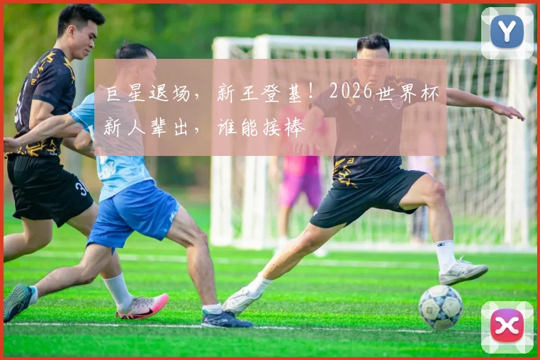 巨星退场,新王登基!2026世界杯新人辈出,谁能接棒
