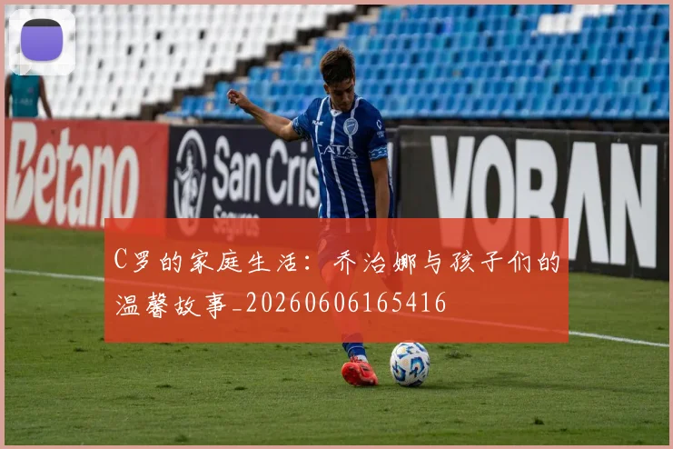 C罗的家庭生活：乔治娜与孩子们的温馨故事_20260606165416