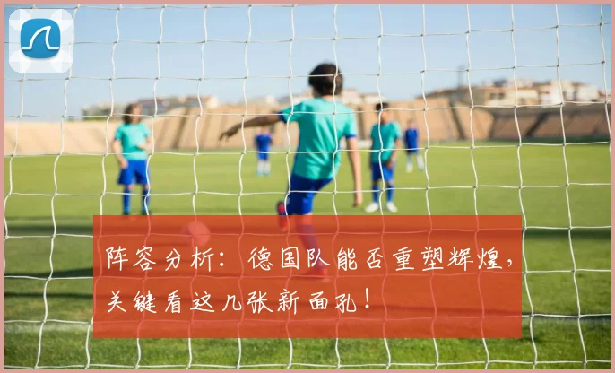 阵容分析：德国队能否重塑辉煌，关键看这几张新面孔！