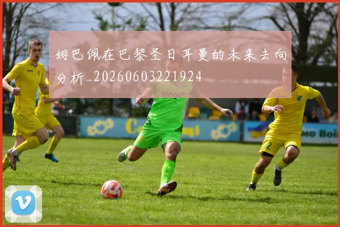 姆巴佩在巴黎圣日耳曼的未来去向分析_20260603221924
