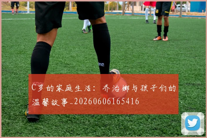 C罗的家庭生活:乔治娜与孩子们的温馨故事_20260606165416