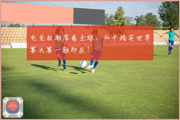 电竞狂潮席卷全球，和平精英世界赛决赛一触即发！
